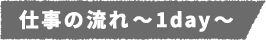 仕事の流れ～1day～